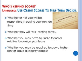 Who’s keeping score? Landlords Use Credit Scores To Help Them Decide:Whether or not you will be 	responsible in paying your rent on 	timeWhether they will “risk” renting to youWhether you may have to find a friend or relative to co-sign your leaseWhether you may be required to pay a higher rent or leave a security deposit