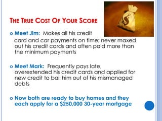 The True Cost Of Your Score Meet Jim:  Makes all his credit    card and car payments on time; never maxed out his credit cards and often paid more than the minimum paymentsMeet Mark:  Frequently pays late, overextended his credit cards and applied for new credit to bail him out of his mismanaged debtsNow both are ready to buy homes and they each apply for a $250,000 30-year mortgage