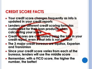 CREDIT SCORE FACTSYour credit score changes frequently as info is updated in your credit reportsLenders use different credit scoring formulas customized for their loan products when calculating your scoreCredit scores are calculated using the info in your credit report, even if that info is not correct!The 3 major credit bureaus are Equifax, Experian and TransUnionSince your credit score varies from each of the bureaus, lenders will use the middle scoreRemember, with a FICO score, the higher the number, the better!