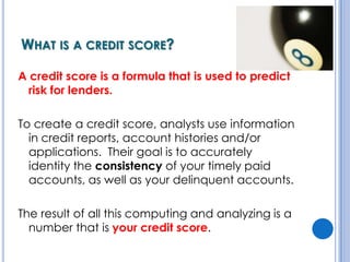 What is a credit score?A credit score is a formula that is used to predict risk for lenders.To create a credit score, analysts use information in credit reports, account histories and/or applications.  Their goal is to accurately identity the consistency of your timely paid accounts, as well as your delinquent accounts.The result of all this computing and analyzing is a number that is your credit score.
