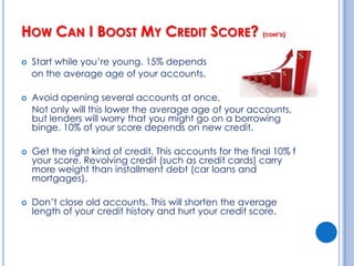 How Can I Boost My Credit Score?Always pay on time!  35% of your score depends on your payment history.Don’t max out your credit cards! 30% of your score is based on how much you owe.  You want to keep your “credit utilization” ratio – the % of your credit limit that you’ve actually used – no higher than 30% of your available credit.Pay off your balances in full every month.																															Cont’d
