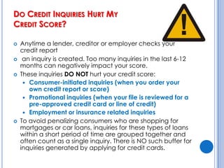 How Can I Boost My Credit Score? (cont’d)Start while you’re young. 15% depends     on the average age of your accounts.Avoid opening several accounts at once.  	Not only will this lower the average age of your accounts, but lenders will worry that you might go on a borrowing binge. 10% of your score depends on new credit.Get the right kind of credit. This accounts for the final 10% f your score. Revolving credit (such as credit cards) carry more weight than installment debt (car loans and mortgages).Don’t close old accounts. This will shorten the average length of your credit history and hurt your credit score.