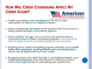 How Will Credit Counseling Affect My Credit Score?Many people worry that their credit will be damaged if they enter a debt management program through a credit counseling organization.  In fact, their credit score may actually improve if they successfully stick to the repayment plan.
