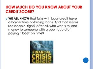 HOW MUCH DO YOU KNOW ABOUT YOUR CREDIT SCORE? WE ALL KNOW that folks with lousy credit have a harder time obtaining loans. And that seems reasonable, right? After all, who wants to lend money to someone with a poor record of paying it back on time?