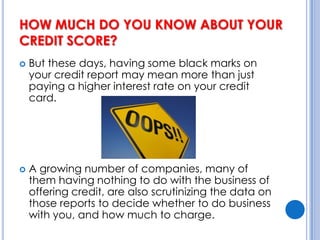 HOW MUCH DO YOU KNOW ABOUT YOUR CREDIT SCORE? But these days, having some black marks on your credit report may mean more than just paying a higher interest rate on your credit card. A growing number of companies, many of them having nothing to do with the business of offering credit, are also scrutinizing the data on those reports to decide whether to do business with you, and how much to charge.