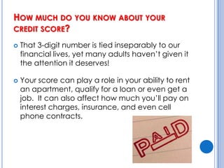How much do you know about your credit score?That 3-digit number is tied inseparably to our financial lives, yet many adults haven’t given it the attention it deserves!Your score can play a role in your ability to rent an apartment, qualify for a loan or even get a job.  It can also affect how much you’ll pay on interest charges, insurance, and even cell phone contracts.