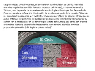 Los personajes, vivos o muertos, se encuentran a ambos lados de Cristo, sea en las
moradas angelicales (también llamadas moradas del Paraíso), a la derecha o en los
Tártaros, a su izquierda, de acuerdo con la terminología utilizada por San Bernardo de
Claraval cuando se refiere a la distribución de las almas después de la muerte: "Cuando
los pecados de unos pocos, y el evidente entusiasmo por el bien de algunos otros están en
juicio, entonces los primeros, sin cuidado de una sentencia inmediata a la medida de su
crimen van a desaparecer en los tártaros (in Tartara deficiuntur). Los otros, con el alma
totalmente liberada, ascenderán directamente y sin demora hacia las moradas
preparadas para ellos (sibi Regione parata sedes)".
 