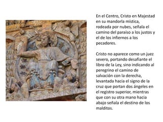 En el Centro, Cristo en Majestad
en su mandorla mística,
rodeada por nubes, señala el
camino del paraíso a los justos y
el de los infiernos a los
pecadores.
Cristo no aparece como un juez
severo, portando desafiante el
libro de la Ley, sino indicando al
peregrino el camino de
salvación con la derecha,
levantada hacia el signo de la
cruz que portan dos ángeles en
el registro superior, mientras
que con su otra mano hacia
abajo señala el destino de los
malditos.
 