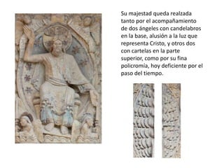Su majestad queda realzada
tanto por el acompañamiento
de dos ángeles con candelabros
en la base, alusión a la luz que
representa Cristo, y otros dos
con cartelas en la parte
superior, como por su fina
policromía, hoy deficiente por el
paso del tiempo.
 