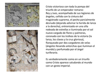 Cristo victorioso con toda la pompa del
triunfo de un emperador romano:
Rey y Juez, acompañado de sus legiones de
ángeles, ceñido con la cintura del
magistrado supremo, el pecho parcialmente
desnudo (dejando adivinar la herida de lanza
a la derecha), entronizado en una silla
rodeada de estrellas e iluminada por el sol
nuevo cargado de flores y palmeras,
coronado con los trofeos de la victoria (la
lanza, los clavos y la cruz gloriosa),
flanqueado por dos cargadores de velas
(ángeles llevando antorchas que iluminan el
mundo) y perfumado por el ángel
turiferario.
Es verdaderamente como en un triunfo
como Cristo aparece saludando al mundo
con un gesto imperial.
 