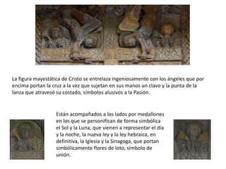 La figura mayestática de Cristo se entrelaza ingeniosamente con los ángeles que por
encima portan la cruz a la vez que sujetan en sus manos un clavo y la punta de la
lanza que atravesó su costado, símbolos alusivos a la Pasión.
Están acompañados a los lados por medallones
en los que se personifican de forma simbólica
el Sol y la Luna, que vienen a representar el día
y la noche, la nueva ley y la ley hebraica, en
definitiva, la Iglesia y la Sinagoga, que portan
simbólicamente flores de loto, símbolo de
unión.
 