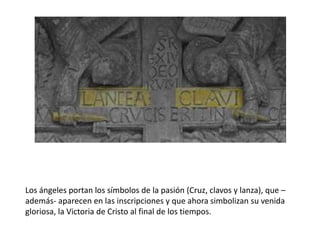 Los ángeles portan los símbolos de la pasión (Cruz, clavos y lanza), que –
además- aparecen en las inscripciones y que ahora simbolizan su venida
gloriosa, la Victoria de Cristo al final de los tiempos.
 