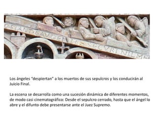 Los ángeles “despiertan” a los muertos de sus sepulcros y los conducirán al
Juicio Final.
La escena se desarrolla como una sucesión dinámica de diferentes momentos,
de modo casi cinematográfico: Desde el sepulcro cerrado, hasta que el ángel lo
abre y el difunto debe presentarse ante el Juez Supremo.
 