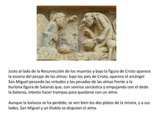 Justo al lado de la Resurrección de los muertos y bajo la figura de Cristo aparece
la escena del pesaje de las almas: bajo los pies de Cristo, aparece el arcángel
San Miguel pesando las virtudes y los pecados de las almas frente a la
burlona figura de Satanás que, con sonrisa sarcástica y empujando con el dedo
la balanza, intenta hacer trampas para quedarse con un alma.
Aunque la balanza se ha perdido, se ven bien los dos platos de la misma, y a sus
lados, San Miguel y un Diablo se disputan el alma.
 
