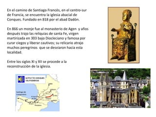 En el camino de Santiago Francés, en el centro-sur
de Francia, se encuentra la iglesia abacial de
Conques. Fundado en 818 por el abad Dadón.
En 866 un monje fue al monasterio de Agen y años
después trajo las reliquias de santa Fe, virgen
martirizada en 303 bajo Diocleciano y famosa por
curar ciegos y liberar cautivos; su relicario atrajo
muchos peregrinos que se desviaron hacia esta
localidad.
Entre los siglos XI y XII se procede a la
reconstrucción de la iglesia.
 