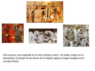 Esta escena, muy repetida en el arte cristiano, tiene –sin duda- origen en la
psicostasis, el pesaje de las almas de la religión egipcia, luego recogida en el
mundo clásico.
 