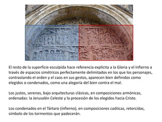 El resto de la superficie esculpida hace referencia explícita a la Gloria y el Infierno a
través de espacios simétricos perfectamente delimitados en los que los personajes,
contrastando el orden y el caos en sus gestos, aparecen bien definidos como
elegidos o condenados, como una alegoría del bien contra el mal.
Los justos, serenos, bajo arquitecturas clásicas, en composiciones armónicas,
ordenadas: la Jerusalén Celeste y la procesión de los elegidos hacia Cristo.
Los condenados en el Tártaro (infierno), en composiciones caóticas, retorcidas,
símbolo de los tormentos que padecerán.
 