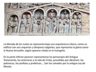 La Morada de los Justos se representa bajo una arquitectura clásica, como un
edificio con seis arquerías y lámparas colgantes, que representa la gloria como
la Nueva Jerusalén, según aparece citada en el evangelio.
En la parte inferior parecen representarse los personajes del Antiguo
Testamento, los anteriores a la vida de Cristo, presididos por Abraham: los
patriarcas, los profetas y profetisas…. Son los salvados por la antigua Ley de
Moisés.
 