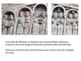 A los lados de Abraham, se disponen por parejas profetas, patriarcas,
mujeres o reinas del Antiguo Testamento, portando diferentes ofrendas.
Parece ser la historia de la Salvación de los que vivieron antes de la llegada
de Cristo.
 