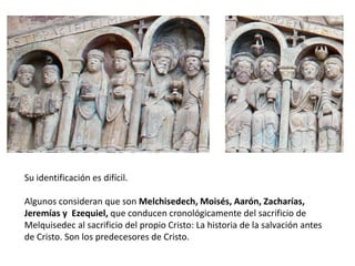 Su identificación es difícil.
Algunos consideran que son Melchisedech, Moisés, Aarón, Zacharías,
Jeremías y Ezequiel, que conducen cronológicamente del sacrificio de
Melquisedec al sacrificio del propio Cristo: La historia de la salvación antes
de Cristo. Son los predecesores de Cristo.
 