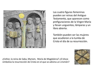 Las cuatro figuras femeninas
pueden ser reinas del Antiguo
Testamento, que aparecen como
prefiguraciones de la Virgen María
y llevan unguentos, lámparas y un
libro abierto.
También pueden ser las mujeres
que acudieron a la tumba de
Cristo el día de su resurrección.
¿Esther, la reina de Saba, Myriam, María de Magdalena? ¿El disco
simboliza la resurrección de Cristo en el que se adivina un crismón?
 