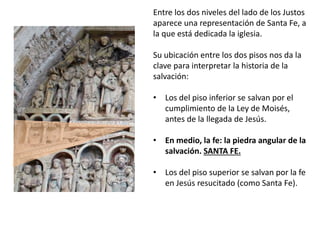 Entre los dos niveles del lado de los Justos
aparece una representación de Santa Fe, a
la que está dedicada la iglesia.
Su ubicación entre los dos pisos nos da la
clave para interpretar la historia de la
salvación:
• Los del piso inferior se salvan por el
cumplimiento de la Ley de Moisés,
antes de la llegada de Jesús.
• En medio, la fe: la piedra angular de la
salvación. SANTA FE.
• Los del piso superior se salvan por la fe
en Jesús resucitado (como Santa Fe).
 