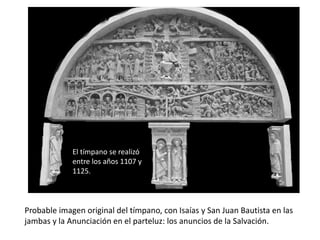 Probable imagen original del tímpano, con Isaías y San Juan Bautista en las
jambas y la Anunciación en el parteluz: los anuncios de la Salvación.
El tímpano se realizó
entre los años 1107 y
1125.
 