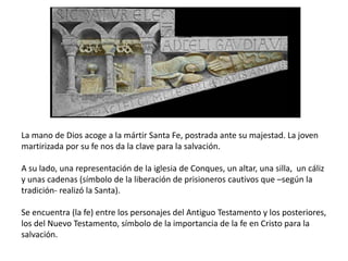 La mano de Dios acoge a la mártir Santa Fe, postrada ante su majestad. La joven
martirizada por su fe nos da la clave para la salvación.
A su lado, una representación de la iglesia de Conques, un altar, una silla, un cáliz
y unas cadenas (símbolo de la liberación de prisioneros cautivos que –según la
tradición- realizó la Santa).
Se encuentra (la fe) entre los personajes del Antiguo Testamento y los posteriores,
los del Nuevo Testamento, símbolo de la importancia de la fe en Cristo para la
salvación.
 