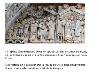 En la parte central del lado de los escogidos continúa el cortejo de justos,
de los elegidos, que en un desfile ordenado se dirigen en procesión hacia
Cristo.
Es la historia de la Salvación tras la llegada de Cristo, desde los primeros
tiempos hasta la fundación de la iglesia de Conques.
 