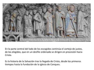 En la parte central del lado de los escogidos continúa el cortejo de justos,
de los elegidos, que en un desfile ordenado se dirigen en procesión hacia
Cristo.
Es la historia de la Salvación tras la llegada de Cristo, desde los primeros
tiempos hasta la fundación de la iglesia de Conques.
 