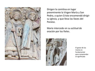 Dirigen la comitiva en lugar
preeminente la Virgen María y San
Pedro, a quien Cristo encomendó dirigir
su iglesia, y que lleva las llaves del
Paraíso.
María intercede en su actitud de
oración por los fieles.
El gesto de las
manos es
fundamental
para comprender
el significado
 