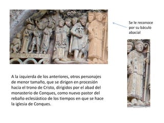 A la izquierda de los anteriores, otros personajes
de menor tamaño, que se dirigen en procesión
hacia el trono de Cristo, dirigidos por el abad del
monasterio de Conques, como nuevo pastor del
rebaño eclesiástico de los tiempos en que se hace
la iglesia de Conques.
Se le reconoce
por su báculo
abacial
 