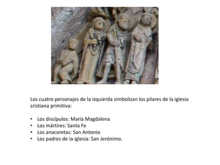 Los cuatro personajes de la izquierda simbolizan los pilares de la iglesia
cristiana primitiva:
• Los discípulos: María Magdalena
• Los mártires: Santa Fe
• Los anacoretas: San Antonio
• Los padres de la iglesia: San Jerónimo.
 