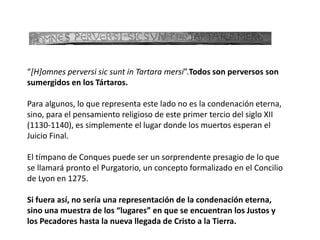 “[H]omnes perversi sic sunt in Tartara mersi”.Todos son perversos son
sumergidos en los Tártaros.
Para algunos, lo que representa este lado no es la condenación eterna,
sino, para el pensamiento religioso de este primer tercio del siglo XII
(1130-1140), es simplemente el lugar donde los muertos esperan el
Juicio Final.
El tímpano de Conques puede ser un sorprendente presagio de lo que
se llamará pronto el Purgatorio, un concepto formalizado en el Concilio
de Lyon en 1275.
Si fuera así, no sería una representación de la condenación eterna,
sino una muestra de los “lugares” en que se encuentran los Justos y
los Pecadores hasta la nueva llegada de Cristo a la Tierra.
 
