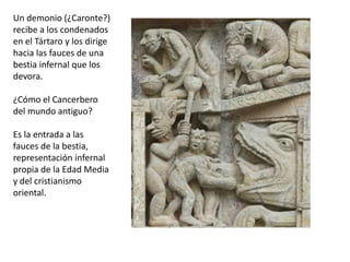 Un demonio (¿Caronte?)
recibe a los condenados
en el Tártaro y los dirige
hacia las fauces de una
bestia infernal que los
devora.
¿Cómo el Cancerbero
del mundo antiguo?
Es la entrada a las
fauces de la bestia,
representación infernal
propia de la Edad Media
y del cristianismo
oriental.
 