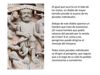 Al igual que ocurría en el lado de
los Justos, un diablo de mayor
tamaño preside la escena de los
pecados individuales.
Debajo de este diablo aparece un
hombre que trata de levantarse:
¿El nuevo hombre que podrá
salvarse del pecado por la venida
de Cristo? A él, como a los
peregrinos puede dirigirse el
mensaje del tímpano.
Todos estos pecados individuales
se dirigen al peregrino, que seguro
que a lo largo de su vida ha podido
reconocerlos o cometerlos.
 