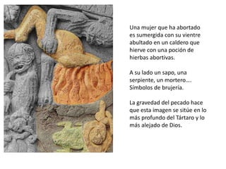 Una mujer que ha abortado
es sumergida con su vientre
abultado en un caldero que
hierve con una poción de
hierbas abortivas.
A su lado un sapo, una
serpiente, un mortero….
Símbolos de brujería.
La gravedad del pecado hace
que esta imagen se sitúe en lo
más profundo del Tártaro y lo
más alejado de Dios.
 