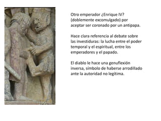 Otro emperador ¿Enrique IV?
(doblemente excomulgado) por
aceptar ser coronado por un antipapa.
Hace clara referencia al debate sobre
las investiduras: la lucha entre el poder
temporal y el espiritual, entre los
emperadores y el papado.
El diablo le hace una genuflexión
inversa, símbolo de haberse arrodillado
ante la autoridad no legítima.
 