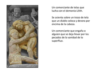 Un comerciante de telas que
lucha con el demonio Lilith.
Se asienta sobre un trozo de tela
que un diablo coloca y devora por
encima de la cabeza.
Un comerciante que engaña o
alguien que se deja llevar por los
pecados de la vanidad de lo
superfluo.
 