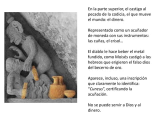En la parte superior, el castigo al
pecado de la codicia, el que mueve
el mundo: el dinero.
Representado como un acuñador
de moneda con sus instrumentos:
las cuñas, el crisol…
El diablo le hace beber el metal
fundido, como Moisés castigó a los
hebreos que erigieron el falso dios
del becerro de oro.
Aparece, incluso, una inscripción
que claramente lo identifica:
“Cuneus”, certificando la
acuñación.
No se puede servir a Dios y al
dinero.
 