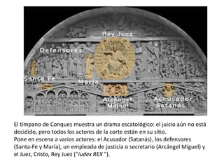 El tímpano de Conques muestra un drama escatológico: el juicio aún no está
decidido, pero todos los actores de la corte están en su sitio.
Pone en escena a varios actores: el Acusador (Satanás), los defensores
(Santa-Fe y María), un empleado de justicia o secretario (Arcángel Miguel) y
el Juez, Cristo, Rey Juez ("iudex REX ").
 