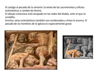 El castigo al pecado de la simonía: la venta de los sacramentos y oficios
eclesiásticos a cambio de dinero.
El obispo simoniaco está atrapado en las redes del diablo, ante el que se
arrodilla.
Encima, otros eclesiásticos también son condenados y miran la escena. El
pecado de los hombres de la iglesia es especialmente grave.
 