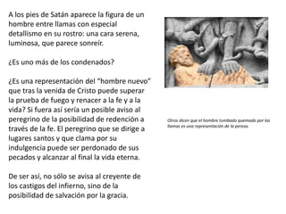 A los pies de Satán aparece la figura de un
hombre entre llamas con especial
detallismo en su rostro: una cara serena,
luminosa, que parece sonreír.
¿Es uno más de los condenados?
¿Es una representación del “hombre nuevo”
que tras la venida de Cristo puede superar
la prueba de fuego y renacer a la fe y a la
vida? Si fuera así sería un posible aviso al
peregrino de la posibilidad de redención a
través de la fe. El peregrino que se dirige a
lugares santos y que clama por su
indulgencia puede ser perdonado de sus
pecados y alcanzar al final la vida eterna.
De ser así, no sólo se avisa al creyente de
los castigos del infierno, sino de la
posibilidad de salvación por la gracia.
Otros dicen que el hombre tumbado quemado por las
llamas es una representación de la pereza.
 