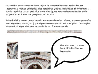 Es probable que el tímpano fuera objeto de comentarios orales realizados por
sacerdotes o monjes y dirigidos a los peregrinos y fieles analfabetos. El comentarista
podría seguir los textos grabados junto a las figuras para realizar su discurso en la
progresión del drama litúrgico puesto en escena.
Además de los textos, que aclaran lo representado en los relieves, aparecen pequeñas
marcas (cruces, puntas, etc.) que el propio comentarista podría emplear como reglas
mnenotécnicas para hacer el recorrido de una forma ordenada.
Vendrían a ser como los
bocadillos de cómic en
la portada.
 