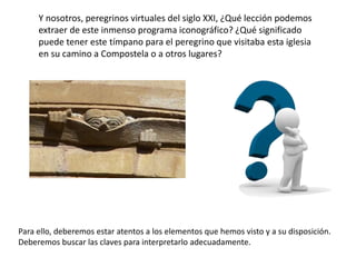 Y nosotros, peregrinos virtuales del siglo XXI, ¿Qué lección podemos
extraer de este inmenso programa iconográfico? ¿Qué significado
puede tener este tímpano para el peregrino que visitaba esta iglesia
en su camino a Compostela o a otros lugares?
Para ello, deberemos estar atentos a los elementos que hemos visto y a su disposición.
Deberemos buscar las claves para interpretarlo adecuadamente.
 