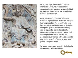 En primer lugar, la disposición de las
manos de Cristo, no parece señalar
condenación eterna, sino una posibilidad
de elección de caminos: hacia la gloria o
hacia la condenación.
Cristo no apunta un índice vengativo
hacia los reprobados o más bien, los que
fueron probados. Por el contrario, abre
las palmas de las manos. Con la derecha,
recoge las gracias venidas del Padre y
con la izquierda, las vierte sobre las
personas que las necesitan, los que están
siendo probados en el Tártaro, los
pecadores que viene a salvar, de acuerdo
con su declaración: "No he venido para
juzgar sino para salvar."
Su mano no rechaza a nadie; simboliza la
Misericordia. Él es el camino.
 