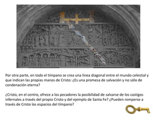 Por otra parte, en todo el tímpano se crea una línea diagonal entre el mundo celestial y
que indican las propias manos de Cristo: ¿Es una promesa de salvación y no sólo de
condenación eterna?
¿Cristo, en el centro, ofrece a los pecadores la posibilidad de salvarse de los castigos
infernales a través del propio Cristo y del ejemplo de Santa Fe? ¿Pueden romperse a
través de Cristo los espacios del tímpano?
 