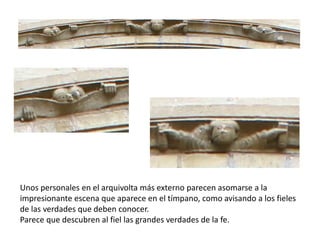Unos personales en el arquivolta más externo parecen asomarse a la
impresionante escena que aparece en el tímpano, como avisando a los fieles
de las verdades que deben conocer.
Parece que descubren al fiel las grandes verdades de la fe.
 