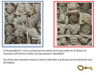 ¿Y los pecadores?: ¿no es curioso que los rostros de los que están en el Tártaro no
muestran sufrimiento ni dolor sino que parecen impasibles?
Los únicos que muestran muecas o rostros retorcidos o grotescos son los demonios que
allí habitan.
 