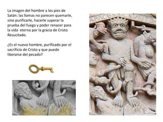La imagen del hombre a los pies de
Satán: las llamas no parecen quemarle,
sino purificarle, hacerle superar la
prueba del fuego y poder renacer para
la vida eterna por la gracia de Cristo
Resucitado.
¿Es el nuevo hombre, purificado por el
sacrificio de Cristo y que puede
liberarse del pecado?
 